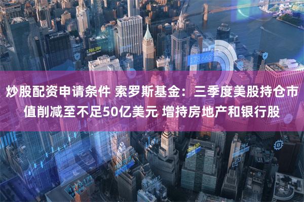 炒股配资申请条件 索罗斯基金：三季度美股持仓市值削减至不足50亿美元 增持房地产和银行股