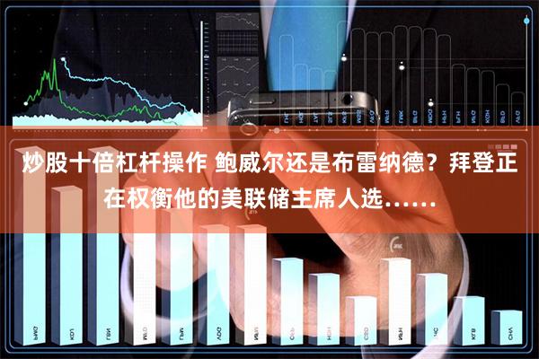 炒股十倍杠杆操作 鲍威尔还是布雷纳德？拜登正在权衡他的美联储主席人选……