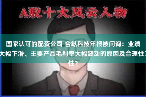 国家认可的配资公司 合纵科技年报被问询：业绩大幅下滑、主要产品毛利率大幅波动的原因及合理性？