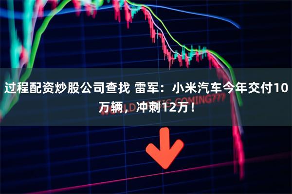 过程配资炒股公司查找 雷军：小米汽车今年交付10万辆，冲刺12万！