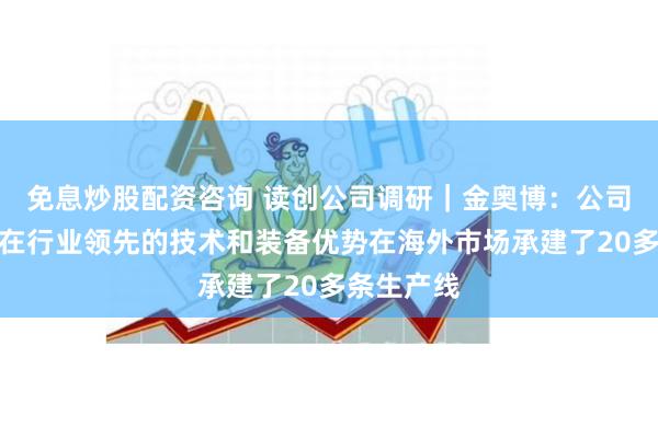 免息炒股配资咨询 读创公司调研｜金奥博：公司利用自身在行业领先的技术和装备优势在海外市场承建了20多条生产线