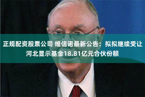 正规配资股票公司 维信诺最新公告：拟拟继续受让河北显示基金18.81亿元合伙份额