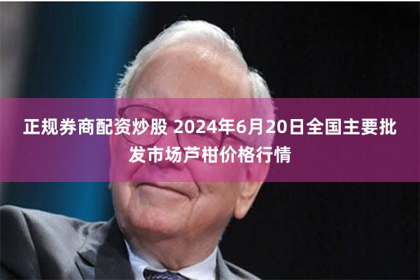 正规券商配资炒股 2024年6月20日全国主要批发市场芦柑价格行情