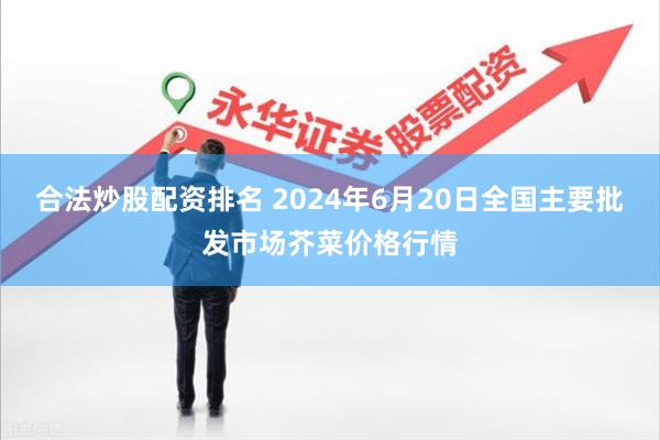 合法炒股配资排名 2024年6月20日全国主要批发市场芥菜价格行情