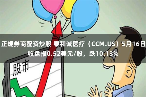 正规券商配资炒股 泰和诚医疗（CCM.US）5月16日收盘报0.52美元/股，跌10.13%