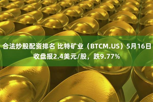 合法炒股配资排名 比特矿业（BTCM.US）5月16日收盘报2.4美元/股，跌9.77%