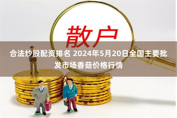 合法炒股配资排名 2024年5月20日全国主要批发市场香菇价格行情