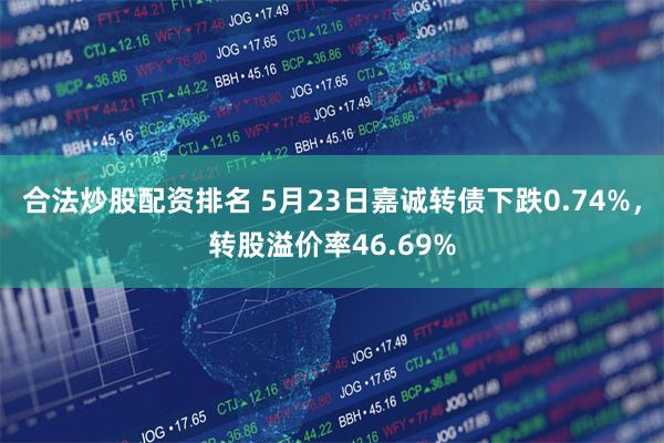 合法炒股配资排名 5月23日嘉诚转债下跌0.74%，转股溢价率46.69%