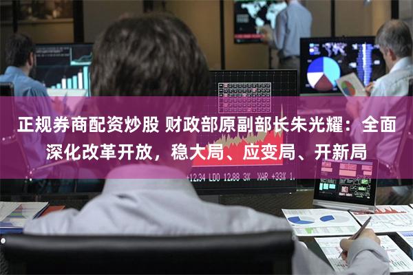 正规券商配资炒股 财政部原副部长朱光耀：全面深化改革开放，稳大局、应变局、开新局