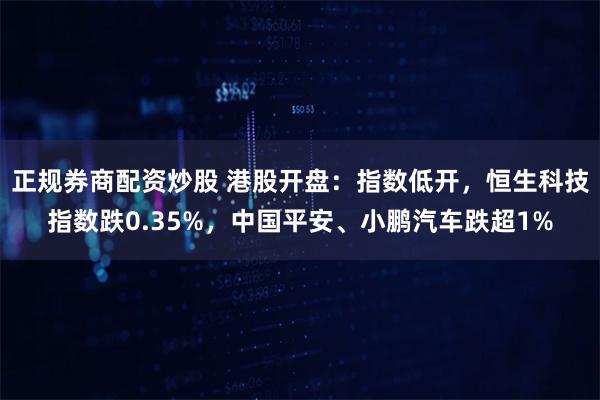 正规券商配资炒股 港股开盘：指数低开，恒生科技指数跌0.35%，中国平安、小鹏汽车跌超1%