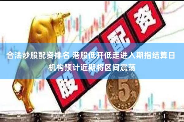 合法炒股配资排名 港股低开低走进入期指结算日 机构预计近期将区间震荡