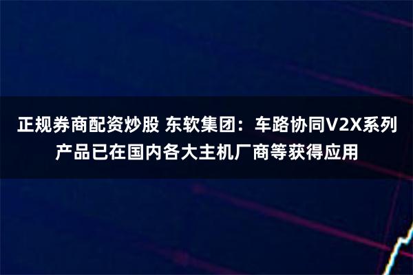 正规券商配资炒股 东软集团：车路协同V2X系列产品已在国内各大主机厂商等获得应用