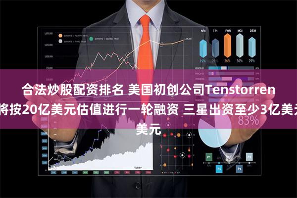 合法炒股配资排名 美国初创公司Tenstorrent将按20亿美元估值进行一轮融资 三星出资至少3亿美元