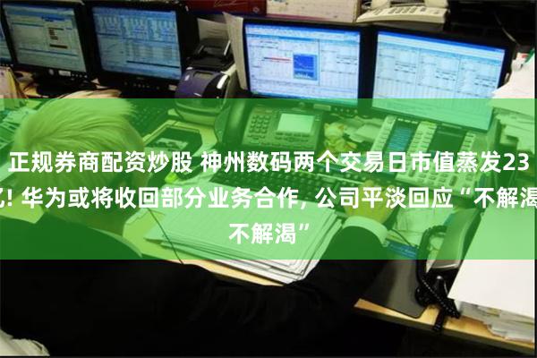 正规券商配资炒股 神州数码两个交易日市值蒸发23亿! 华为或将收回部分业务合作, 公司平淡回应“不解渴”