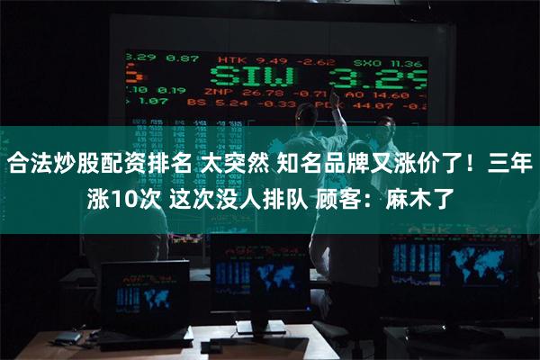 合法炒股配资排名 太突然 知名品牌又涨价了！三年涨10次 这次没人排队 顾客：麻木了