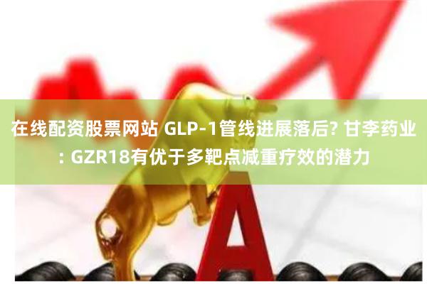 在线配资股票网站 GLP-1管线进展落后? 甘李药业: GZR18有优于多靶点减重疗效的潜力