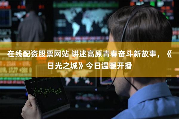 在线配资股票网站 讲述高原青春奋斗新故事，《日光之城》今日温