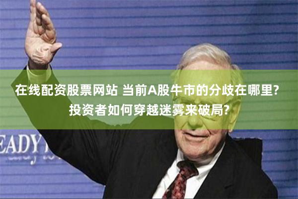 在线配资股票网站 当前A股牛市的分歧在哪里? 投资者如何穿越迷雾来破局?