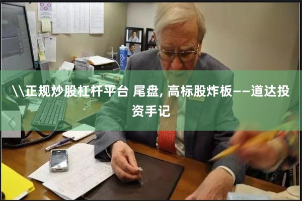 \正规炒股杠杆平台 尾盘, 高标股炸板——道达投资手记