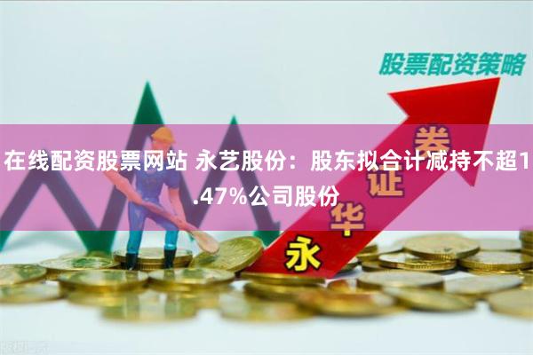 在线配资股票网站 永艺股份：股东拟合计减持不超1.47%公司