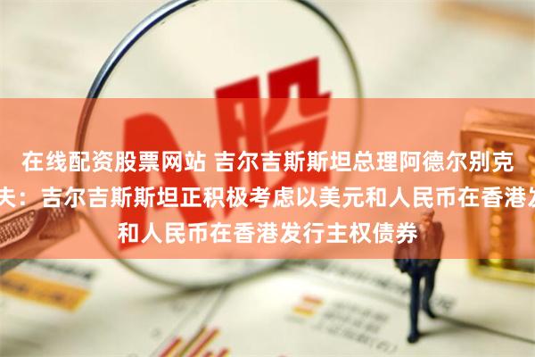 在线配资股票网站 吉尔吉斯斯坦总理阿德尔别克·卡西马利耶夫：吉尔吉斯斯坦正积极考虑以美元和人民币在香港发行主权债券