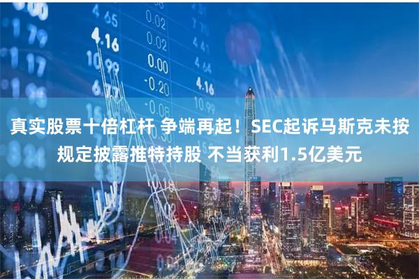 真实股票十倍杠杆 争端再起！SEC起诉马斯克未按规定披露推特持股 不当获利1.5亿美元