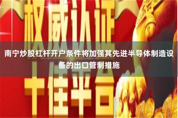 南宁炒股杠杆开户条件将加强其先进半导体制造设备的出口管制措施