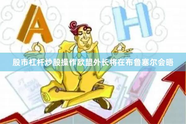 股市杠杆炒股操作欧盟外长将在布鲁塞尔会晤