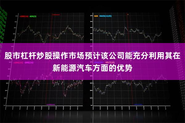 股市杠杆炒股操作市场预计该公司能充分利用其在新能源汽车方面的优势