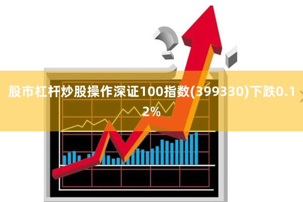 股市杠杆炒股操作深证100指数(399330)下跌0.12%