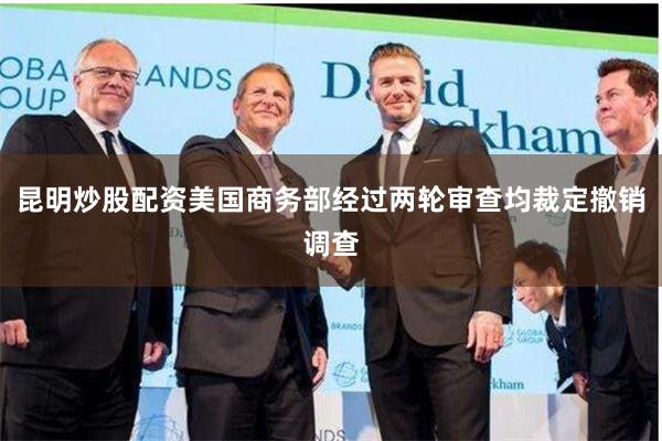 昆明炒股配资美国商务部经过两轮审查均裁定撤销调查