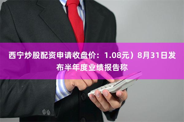 西宁炒股配资申请收盘价：1.08元）8月31日发布半年度业绩报告称