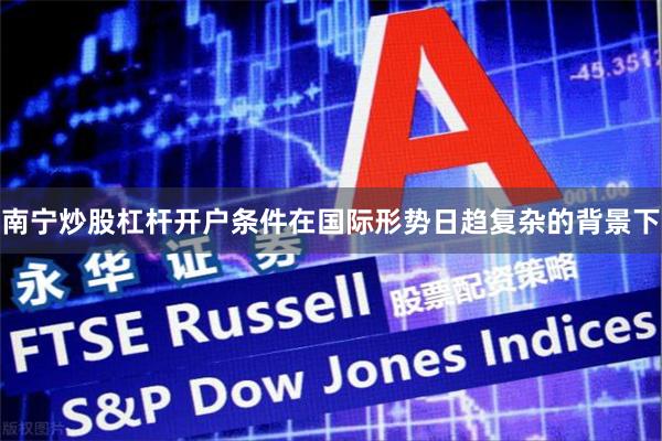 南宁炒股杠杆开户条件在国际形势日趋复杂的背景下