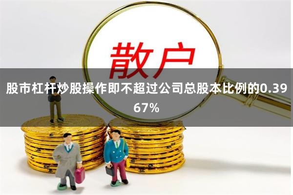 股市杠杆炒股操作即不超过公司总股本比例的0.3967%