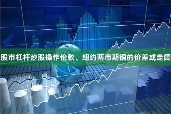 股市杠杆炒股操作伦敦、纽约两市期铜的价差或走阔