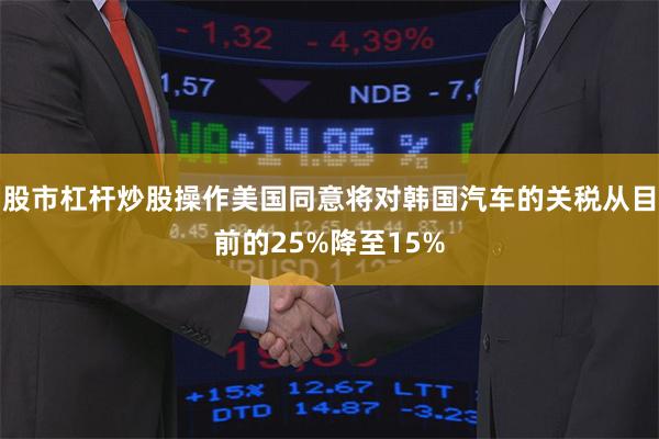 股市杠杆炒股操作美国同意将对韩国汽车的关税从目前的25%降至15%
