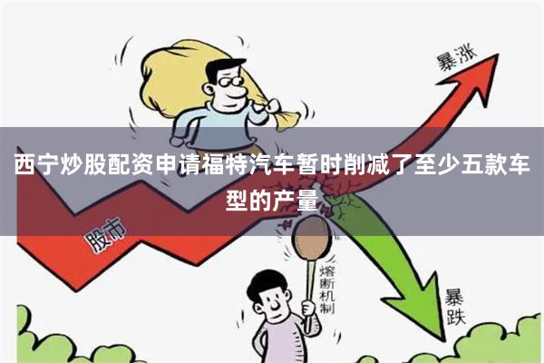 西宁炒股配资申请福特汽车暂时削减了至少五款车型的产量