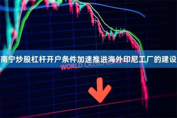 南宁炒股杠杆开户条件加速推进海外印尼工厂的建设