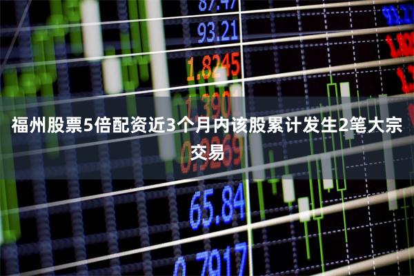福州股票5倍配资近3个月内该股累计发生2笔大宗交易