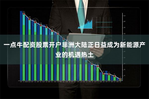 一点牛配资股票开户非洲大陆正日益成为新能源产业的机遇热土