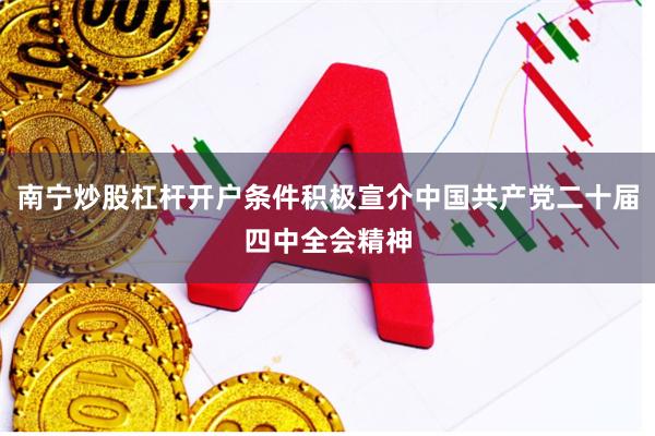 南宁炒股杠杆开户条件积极宣介中国共产党二十届四中全会精神